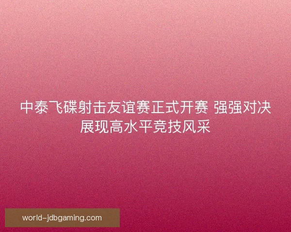 中泰飞碟射击友谊赛正式开赛 强强对决展现高水平竞技风采 中泰飞碟射击友谊赛正式开赛 强强对决展现高水平竞技风采