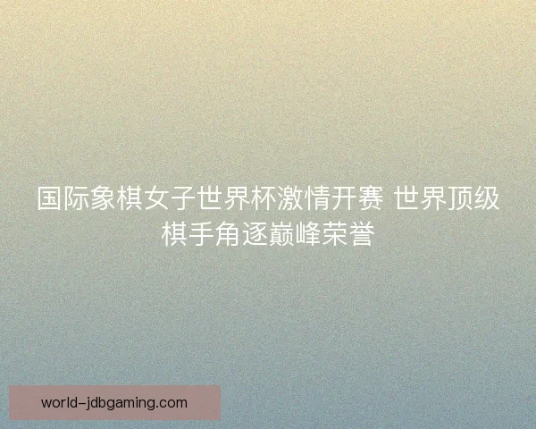 国际象棋女子世界杯激情开赛 世界顶级棋手角逐巅峰荣誉