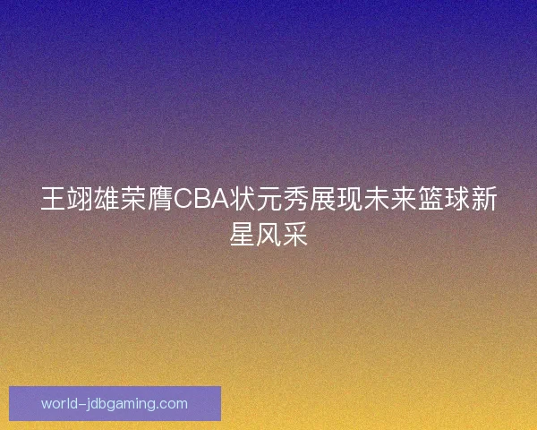 王翊雄荣膺CBA状元秀展现未来篮球新星风采