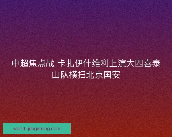中超焦点战 卡扎伊什维利上演大四喜泰山队横扫北京国安