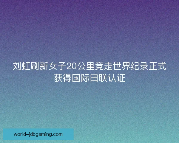 刘虹刷新女子20公里竞走世界纪录正式获得国际田联认证