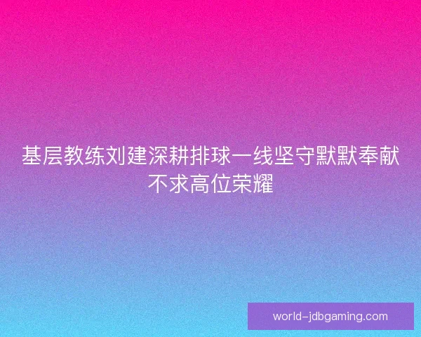 基层教练刘建深耕排球一线坚守默默奉献不求高位荣耀 基层教练刘建深耕排球一线坚守默默奉献不求高位荣耀