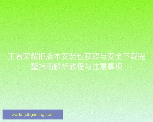 王者荣耀旧版本安装包获取与安全下载完整指南解析教程与注意事项