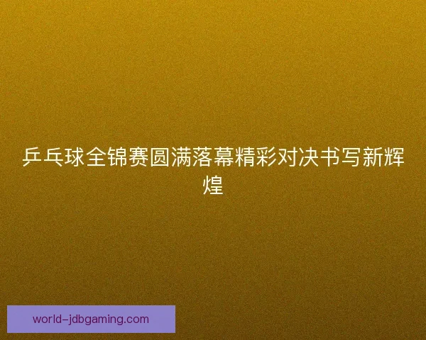 乒乓球全锦赛圆满落幕精彩对决书写新辉煌 乒乓球全锦赛圆满落幕精彩对决书写新辉煌
